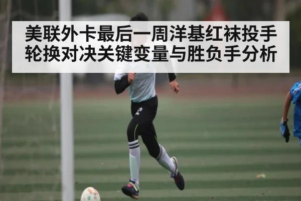 美联外卡最后一周洋基红袜投手轮换对决关键变量与胜负手分析 - hth